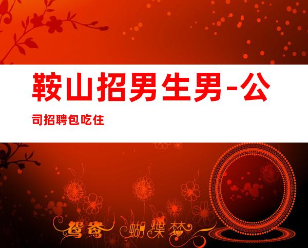 鞍山招男生男.-公司招聘包吃住-本市靠谱夜总会信息