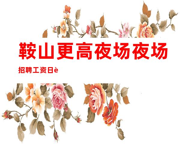 鞍山更高夜场夜场招聘 工资日薪,不压不扣,食宿无忧