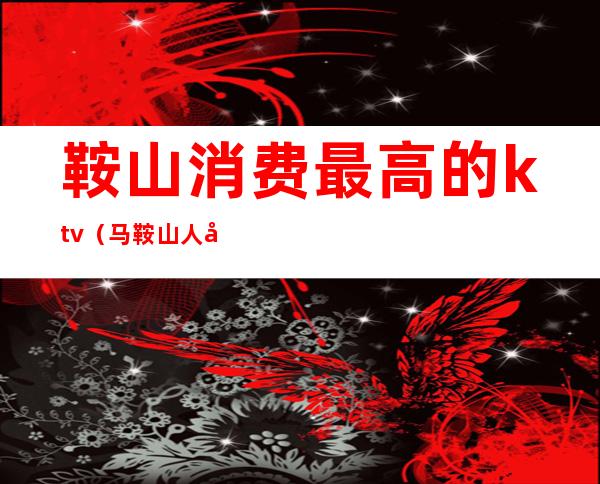 鞍山消费最高的ktv(马鞍山人均消费)