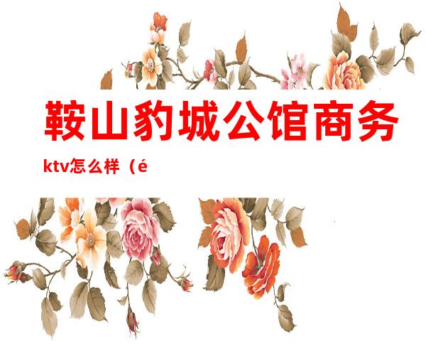 鞍山豹城公馆商务ktv怎么样(鞍山市豹城公馆商务KTV)