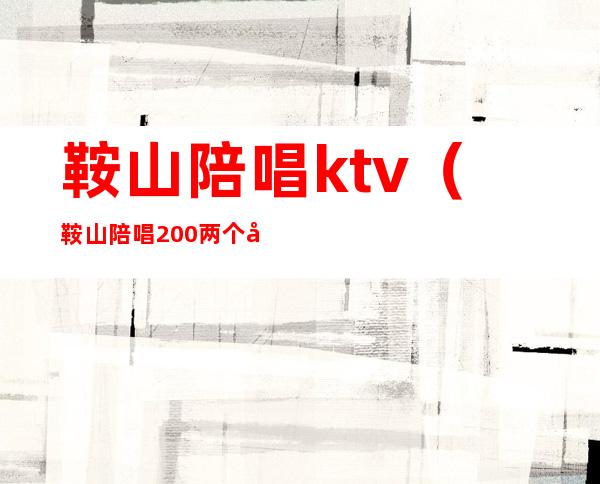 鞍山陪唱ktv(鞍山陪唱200两个小时的地方)