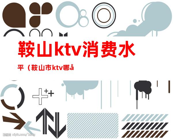 鞍山ktv消费水平(鞍山市ktv哪家好)