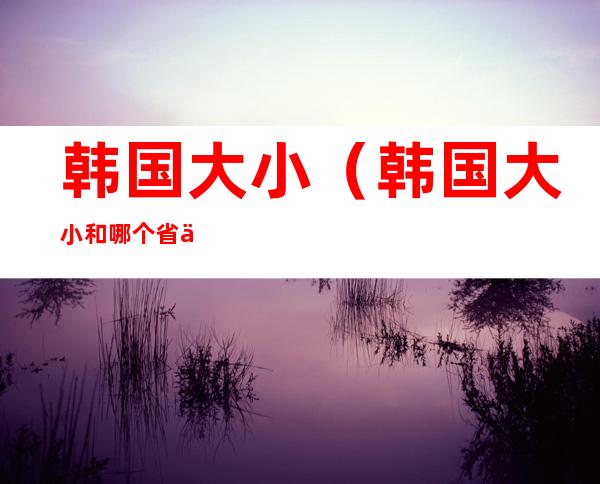 韩国大小(韩国大小和哪个省一样大)