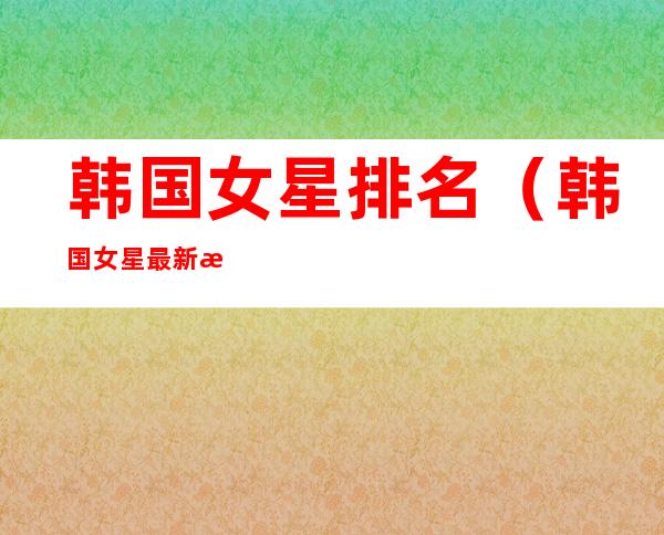 韩国女星排名(韩国女星最新排名)