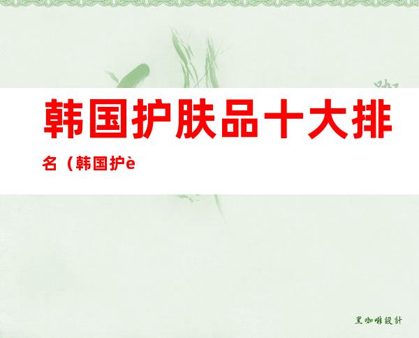 韩国护肤品十大排名（韩国护肤品十大排名怎么区分正品）