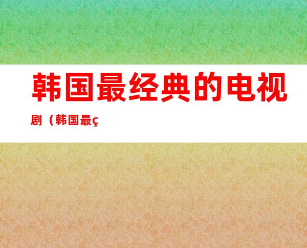 韩国最经典的电视剧(韩国最经典的电视剧排行榜)