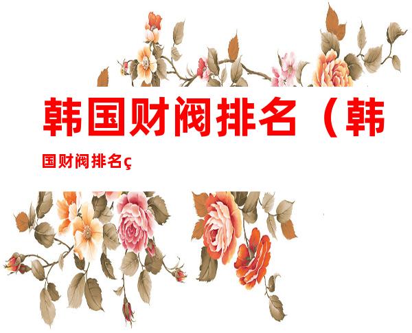 韩国财阀排名(韩国财阀排名第几)