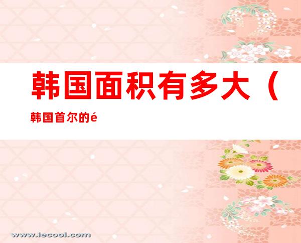 韩国面积有多大(韩国首尔的面积有多大)