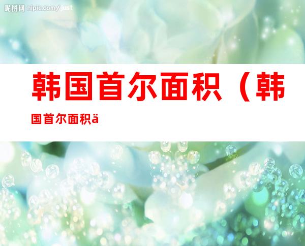 韩国首尔面积(韩国首尔面积人口多少)