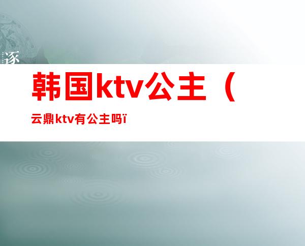 韩国ktv公主(云鼎ktv有公主吗)