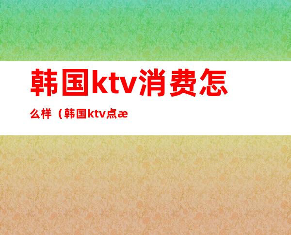 韩国ktv消费怎么样(韩国ktv点歌)