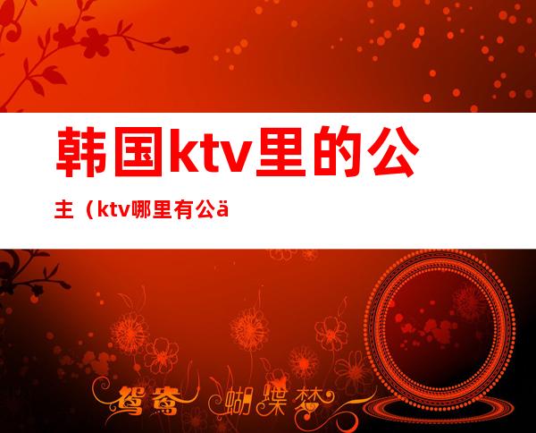 韩国ktv里的公主(ktv哪里有公主)