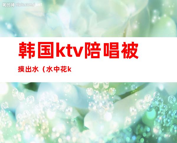 韩国ktv陪唱被摸出水（水中花ktv陪唱）