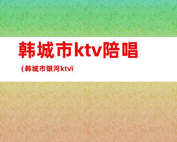 韩城市ktv陪唱(韩城市银河ktv)