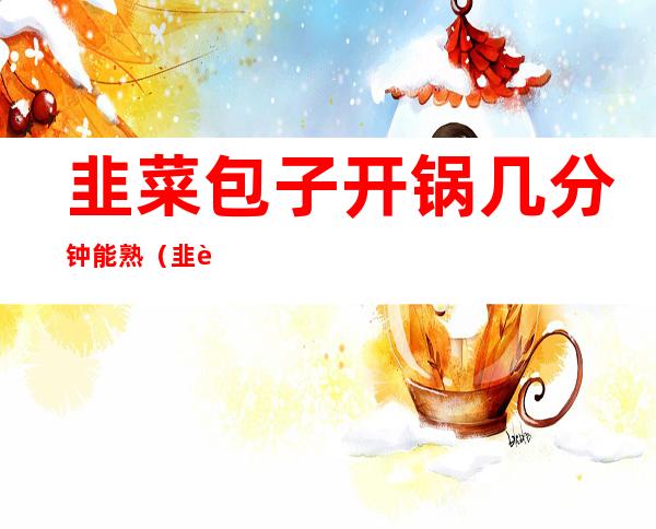 韭菜包子开锅几分钟能熟(韭菜包子蒸熟了可以立马开锅吗)