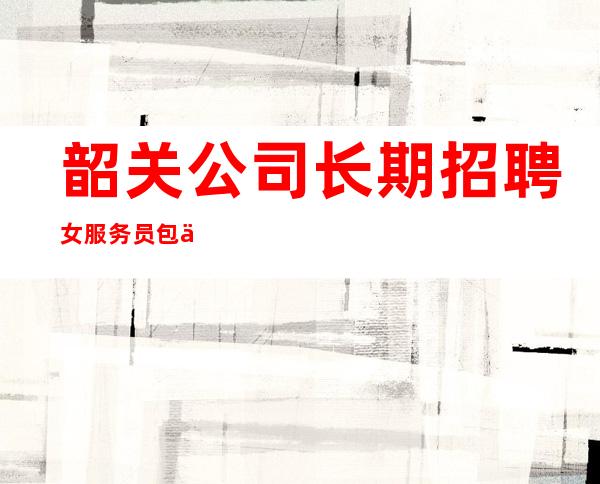 韶关公司长期招聘女服务员/包住/报销车票/二班机会很多