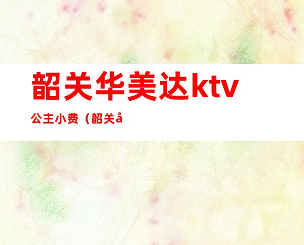 韶关华美达ktv公主小费(韶关华美达ktv怎么消费)
