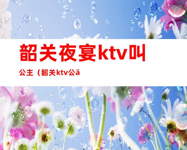 韶关夜宴ktv叫公主（韶关ktv公主哪里好）