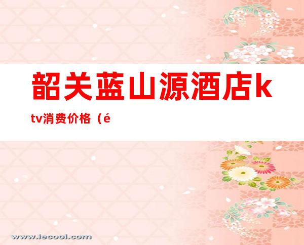 韶关蓝山源酒店ktv消费价格(韶关德源酒店会所)