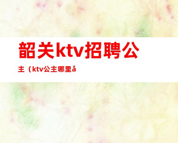 韶关ktv招聘公主(ktv公主哪里去招聘)