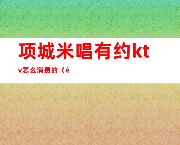 项城米唱有约ktv怎么消费的(项城都麦ktv电话)