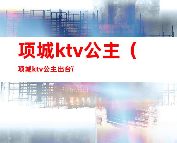 项城ktv公主(项城ktv公主出台)