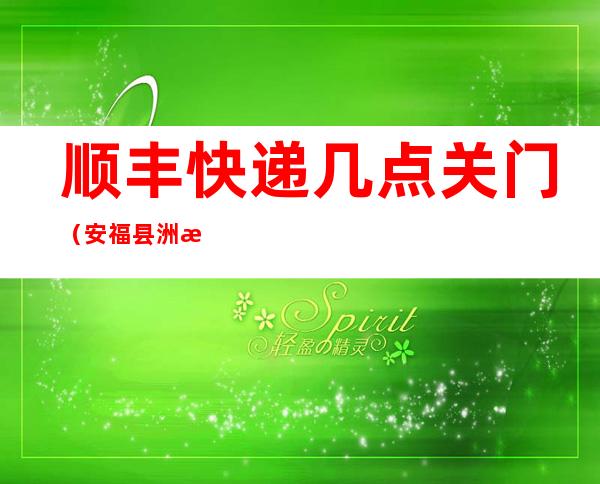 顺丰快递几点关门（安福县洲湖顺丰快递几点关门）