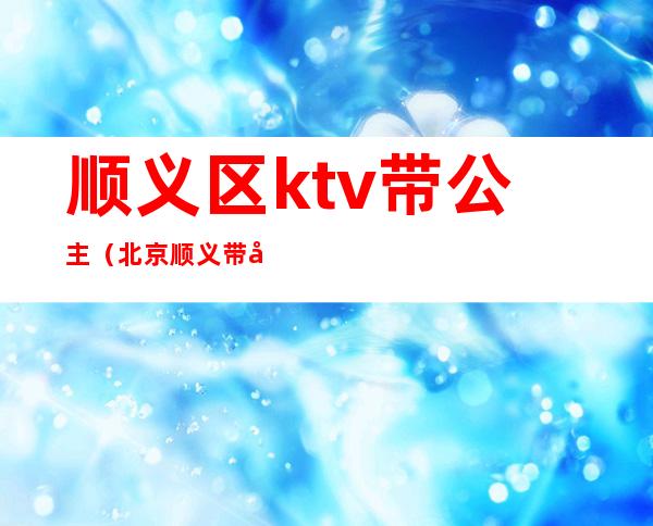 顺义区ktv带公主(北京顺义带公主的ktv)