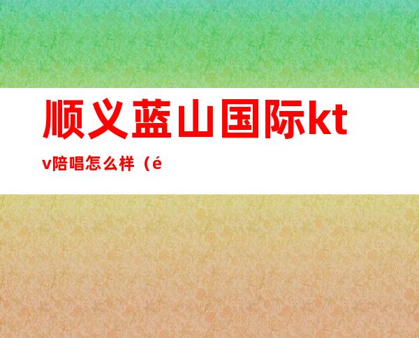 顺义蓝山国际ktv陪唱怎么样(顺义金宝城ktv陪唱)