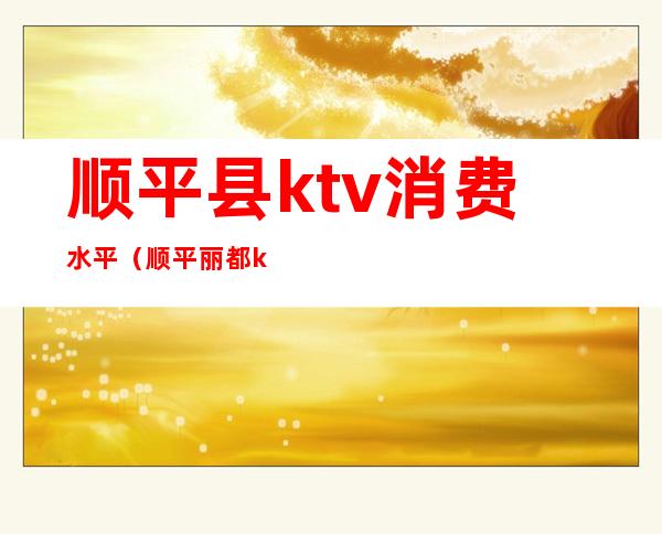 顺平县ktv消费水平（顺平丽都ktv娱乐会所）