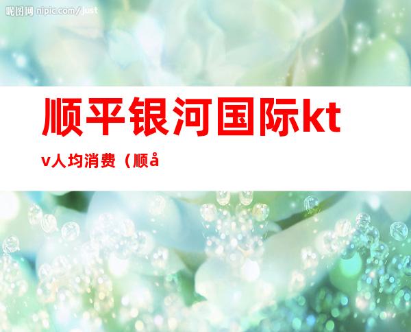 顺平银河国际ktv人均消费(顺平ktv消费价格)