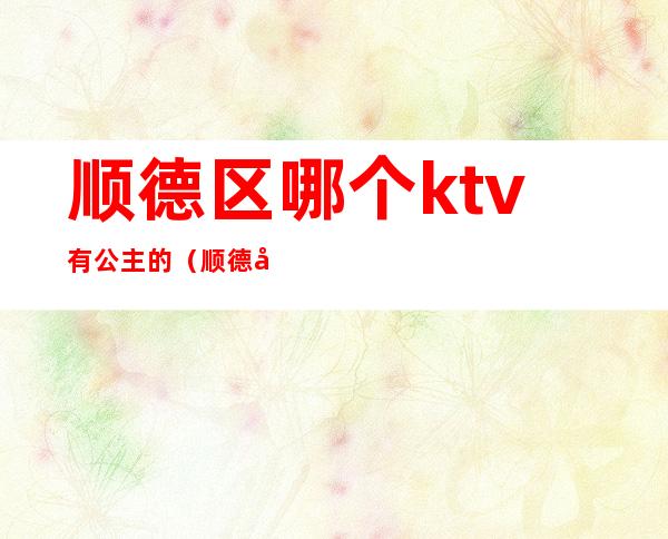 顺德区哪个ktv有公主的(顺德区哪个ktv有公主的房间)