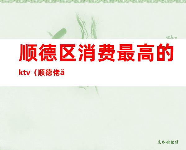 顺德区消费最高的ktv（顺德佬人均消费）