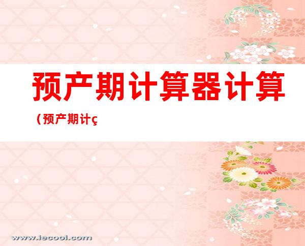 预产期计算器计算(预产期计算器计算和日期加7天不一样)