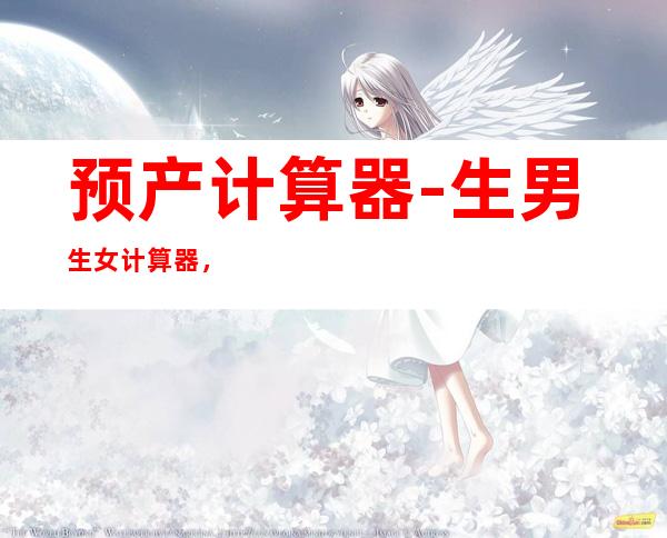 预产计算器-生男生女计算器，你们清楚用年龄怎么算生女孩吗？