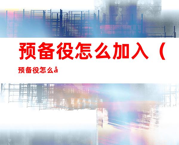 预备役怎么加入(预备役怎么加入女兵)