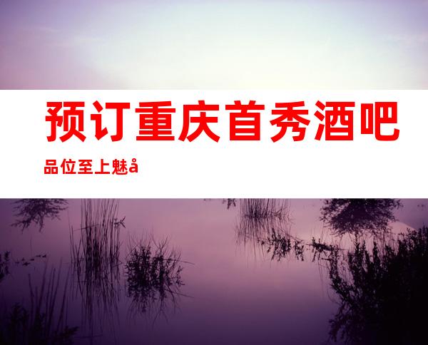 预订重庆首秀酒吧品位至上魅力重庆首秀酒吧
