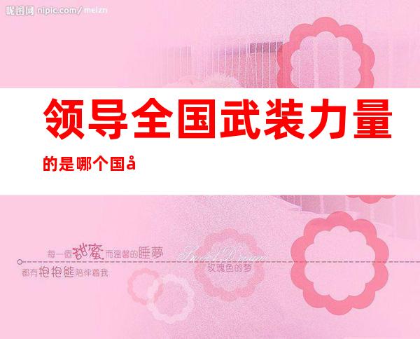 领导全国武装力量的是哪个国家机关(哪一个部门领导全国武装力量)