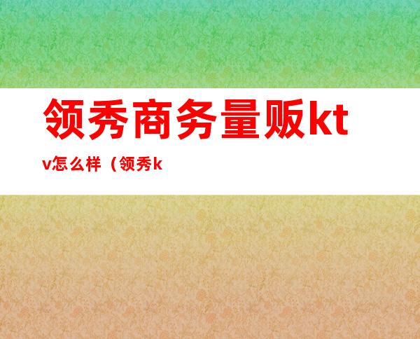 领秀商务量贩ktv怎么样(领秀ktv音乐餐吧)