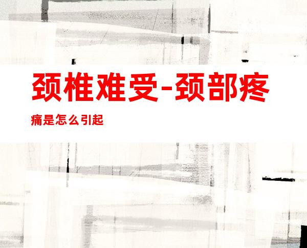 颈椎难受-颈部疼痛是怎么引起的?
