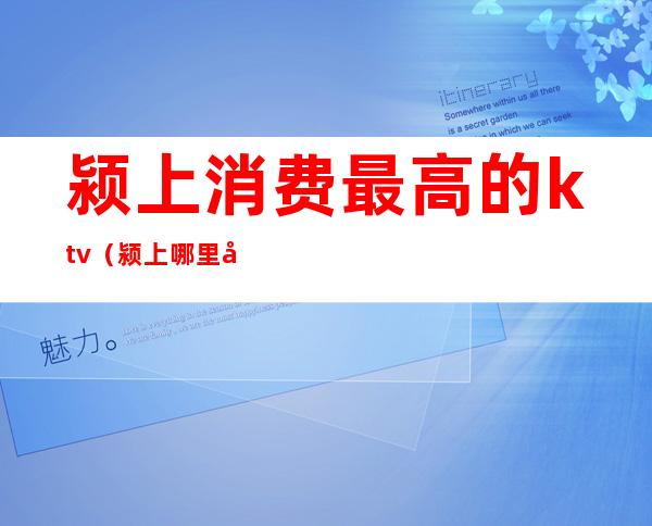 颍上消费最高的ktv(颍上哪里好玩消费不高)