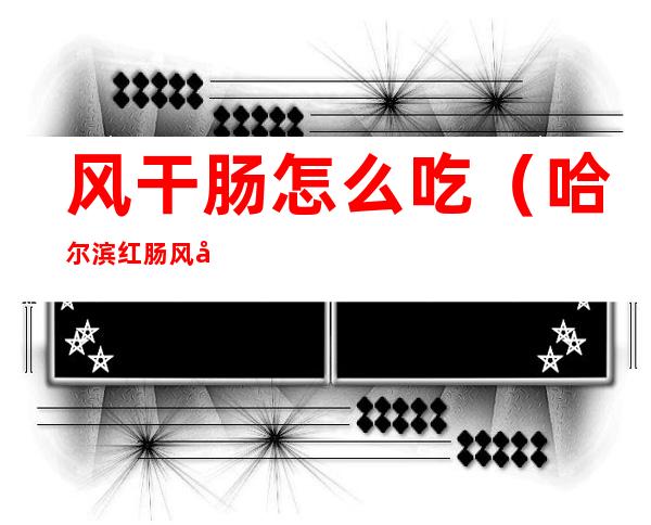 风干肠怎么吃（哈尔滨红肠风干肠怎么吃）