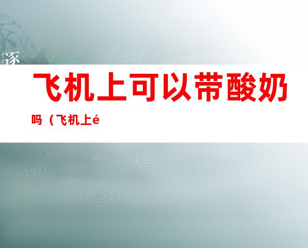 飞机上可以带酸奶吗(飞机上酸奶可以带吗?)
