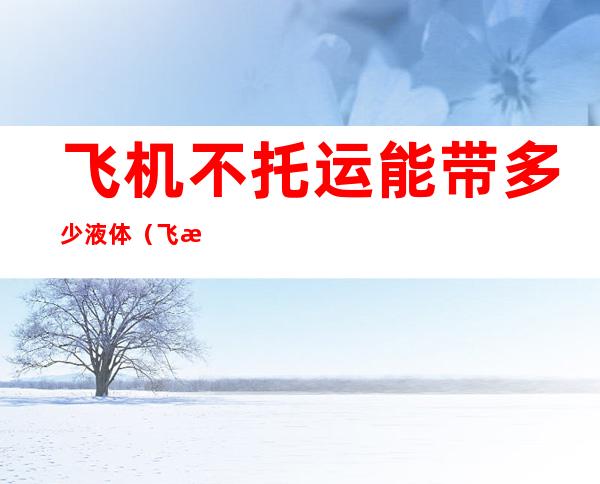飞机不托运能带多少液体(飞机行李不托运能带多少液体)