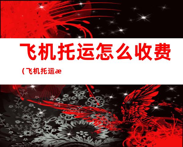 飞机托运怎么收费(飞机托运怎么收费无免费行李额)