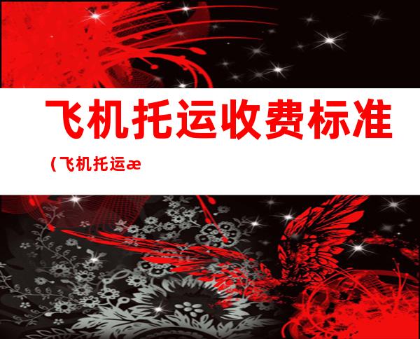 飞机托运收费标准(飞机托运收费标准无免费托运额)