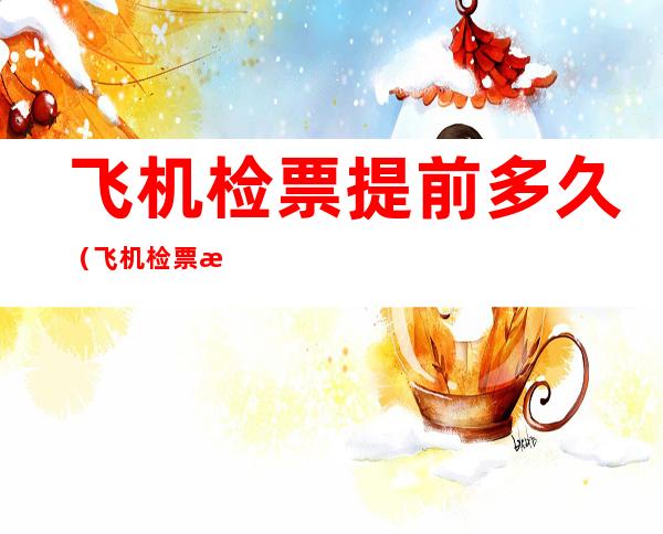 飞机检票提前多久(飞机检票是提前多久)