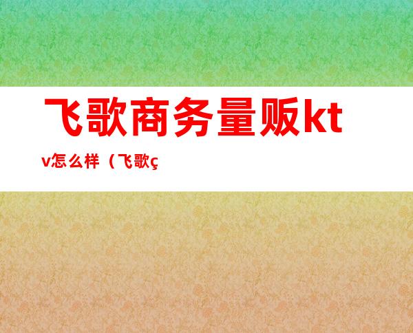飞歌商务量贩ktv怎么样(飞歌纯k量贩式ktv电话)