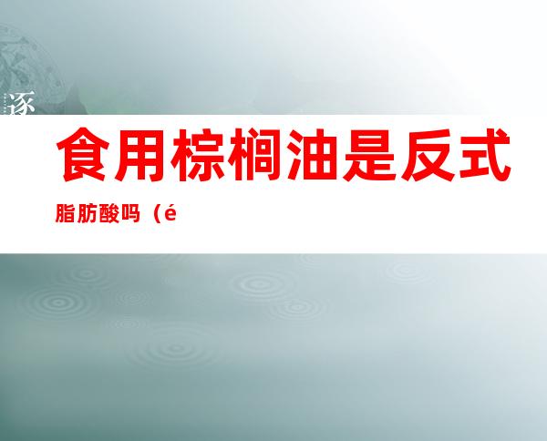 食用棕榈油是反式脂肪酸吗(食用棕榈油有反式脂肪酸)