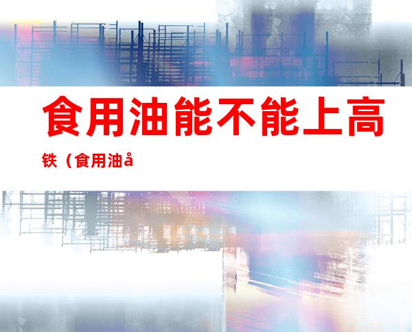 食用油能不能上高铁（食用油可以高铁吗）